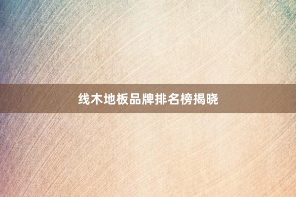 线木地板品牌排名榜揭晓