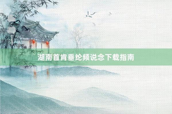 湖南首肯垂纶频说念下载指南