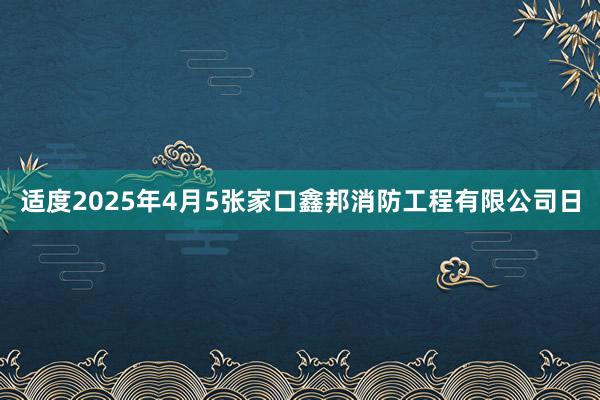 适度2025年4月5张家口鑫邦消防工程有限公司日